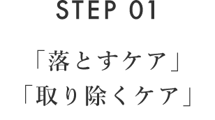 STEP 01 「落とすケア」「取り除くケア」