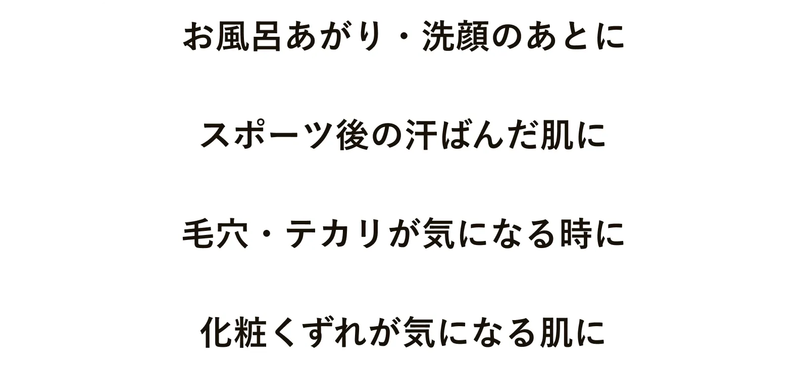お風呂あがり・洗顔のあとに スポーツ後の汗ばんだ肌に 毛穴・テカリが気になる時に 化粧くずれが気になる肌に
