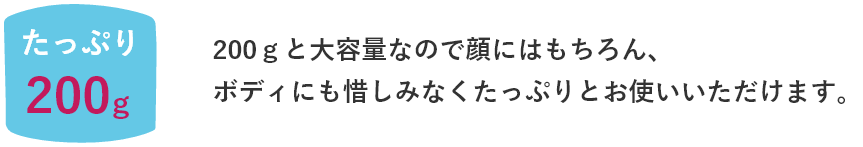 200ｇと大容量なので顔はもちろん、ボディにもおしみなくたぷりとお使いいただけます。